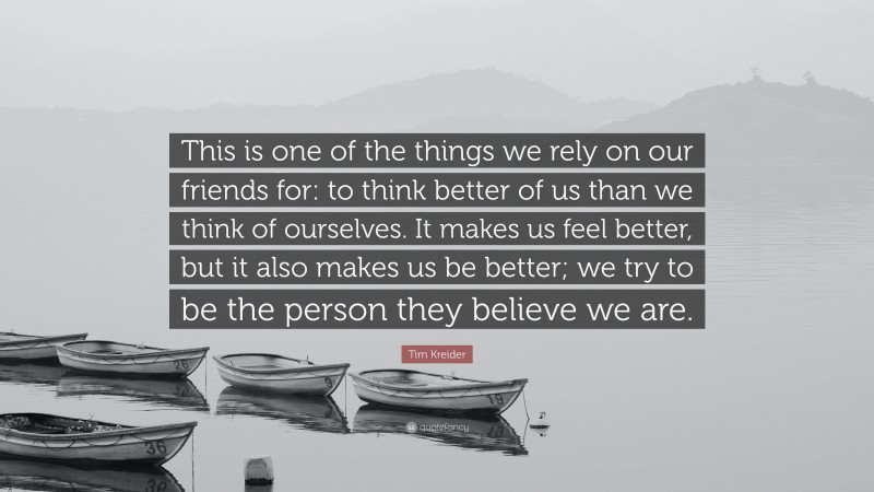 Tim Kreider Quote: “This is one of the things we rely on our friends for: to think better of us than we think of ourselves. It makes us feel better, but it also makes us be better; we try to be the person they believe we are.”