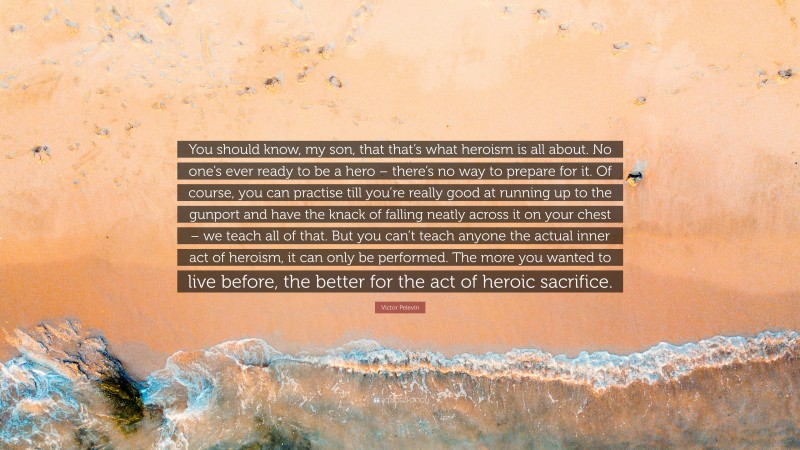 Victor Pelevin Quote: “You should know, my son, that that’s what heroism is all about. No one’s ever ready to be a hero – there’s no way to prepare for it. Of course, you can practise till you’re really good at running up to the gunport and have the knack of falling neatly across it on your chest – we teach all of that. But you can’t teach anyone the actual inner act of heroism, it can only be performed. The more you wanted to live before, the better for the act of heroic sacrifice.”