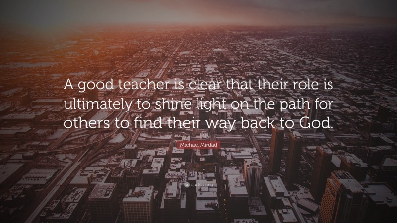 Michael Mirdad Quote: “A good teacher is clear that their role is ultimately to shine light on the path for others to find their way back to God.”