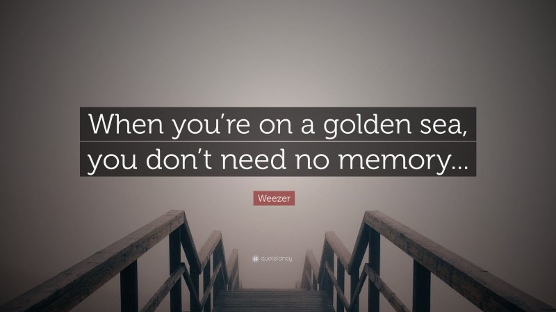 Weezer Quote: “When you’re on a golden sea, you don’t need no memory...”
