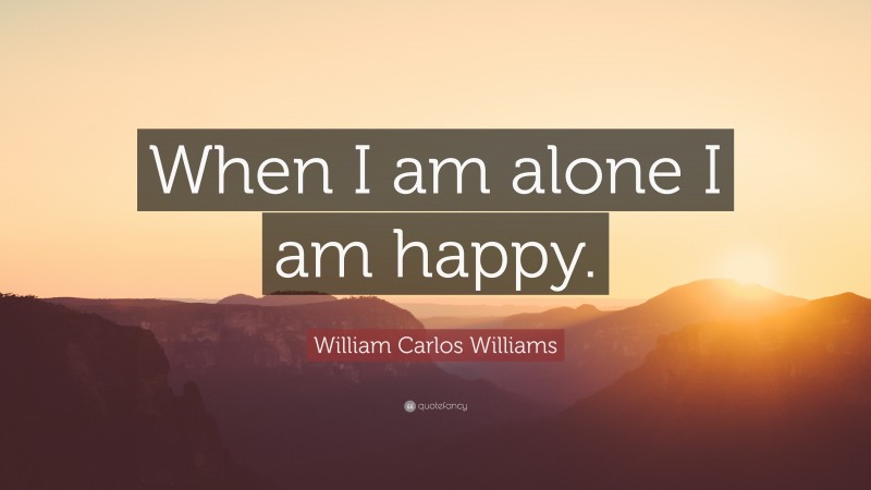William Carlos Williams Quote: “When I am alone I am happy.”