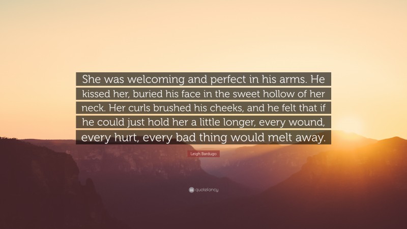 Leigh Bardugo Quote: “She was welcoming and perfect in his arms. He kissed her, buried his face in the sweet hollow of her neck. Her curls brushed his cheeks, and he felt that if he could just hold her a little longer, every wound, every hurt, every bad thing would melt away.”