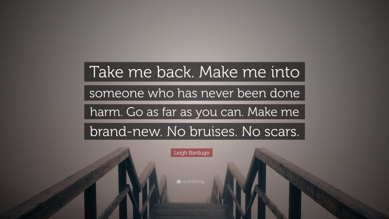 Leigh Bardugo Quote: “Take me back. Make me into someone who has never been done harm. Go as far as you can. Make me brand-new. No bruises. No scars.”