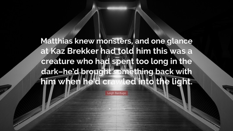 Leigh Bardugo Quote: “Matthias knew monsters, and one glance at Kaz Brekker had told him this was a creature who had spent too long in the dark–he’d brought something back with him when he’d crawled into the light.”