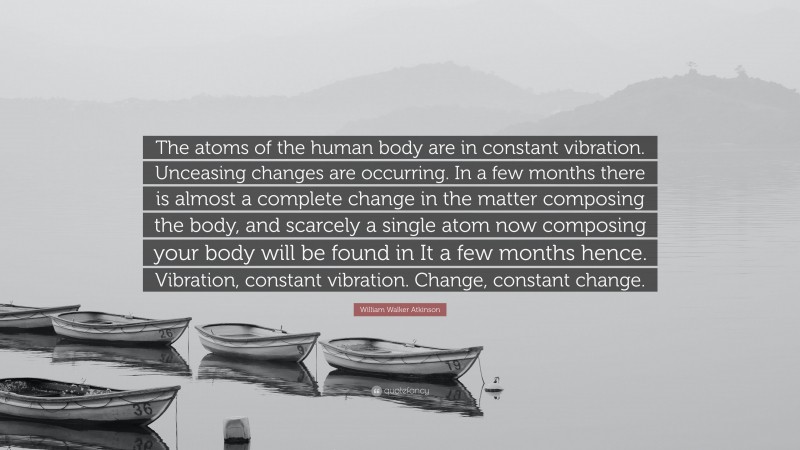 William Walker Atkinson Quote: “The atoms of the human body are in constant vibration. Unceasing changes are occurring. In a few months there is almost a complete change in the matter composing the body, and scarcely a single atom now composing your body will be found in It a few months hence. Vibration, constant vibration. Change, constant change.”
