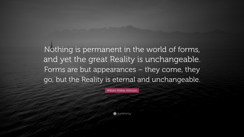 William Walker Atkinson Quote: “Nothing is permanent in the world of forms, and yet the great Reality is unchangeable. Forms are but appearances – they come, they go, but the Reality is eternal and unchangeable.”