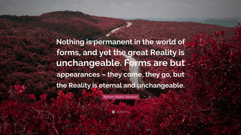 William Walker Atkinson Quote: “Nothing is permanent in the world of forms, and yet the great Reality is unchangeable. Forms are but appearances – they come, they go, but the Reality is eternal and unchangeable.”