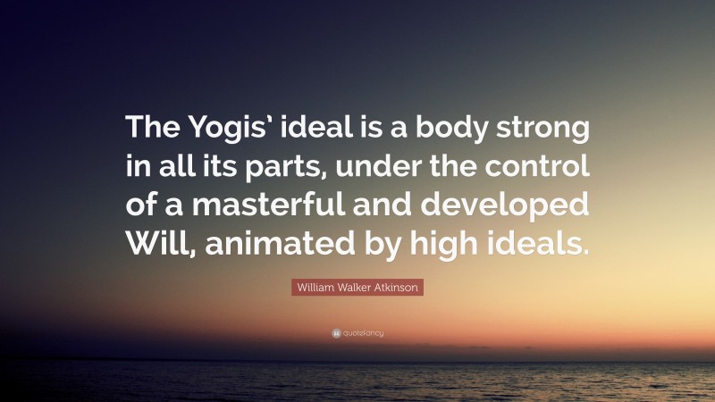 William Walker Atkinson Quote: “The Yogis’ ideal is a body strong in all its parts, under the control of a masterful and developed Will, animated by high ideals.”