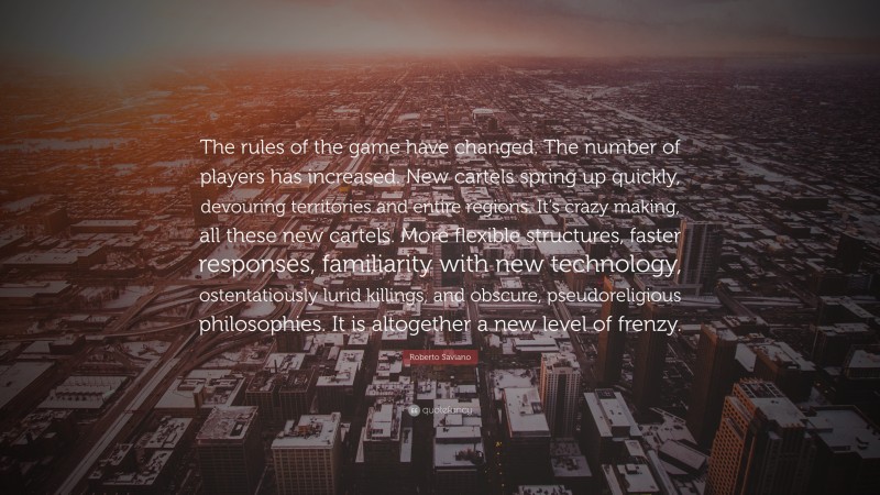 Roberto Saviano Quote: “The rules of the game have changed. The number of players has increased. New cartels spring up quickly, devouring territories and entire regions. It’s crazy making, all these new cartels. More flexible structures, faster responses, familiarity with new technology, ostentatiously lurid killings, and obscure, pseudoreligious philosophies. It is altogether a new level of frenzy.”