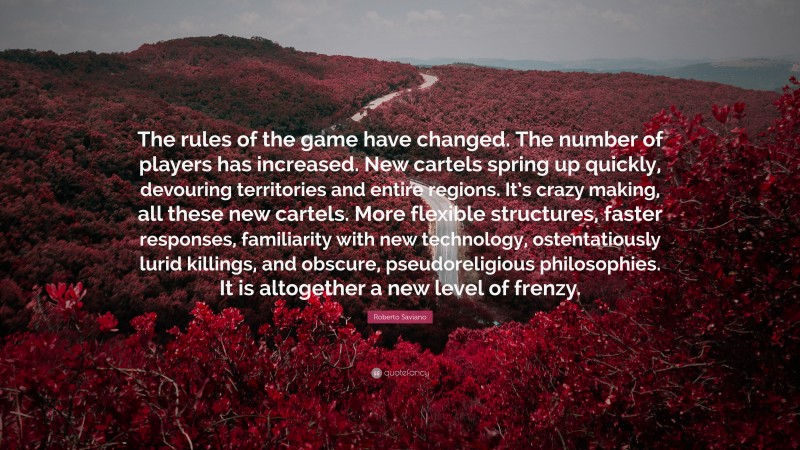 Roberto Saviano Quote: “The rules of the game have changed. The number of players has increased. New cartels spring up quickly, devouring territories and entire regions. It’s crazy making, all these new cartels. More flexible structures, faster responses, familiarity with new technology, ostentatiously lurid killings, and obscure, pseudoreligious philosophies. It is altogether a new level of frenzy.”