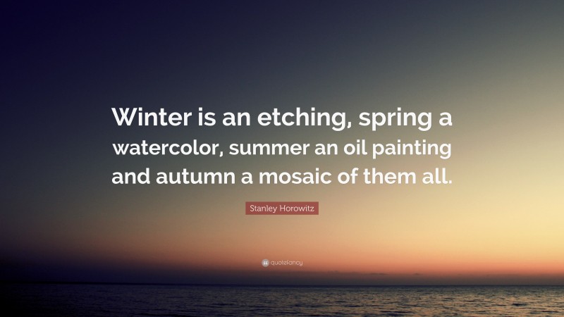 Stanley Horowitz Quote: “Winter is an etching, spring a watercolor, summer an oil painting and autumn a mosaic of them all.”