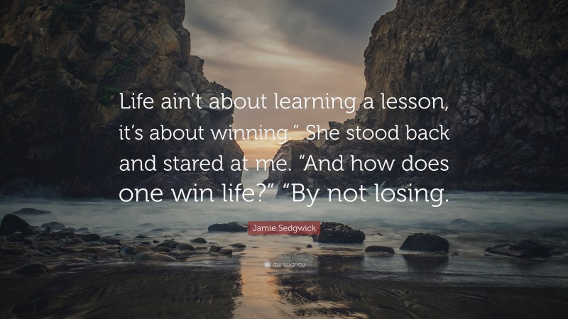 Jamie Sedgwick Quote: “Life ain’t about learning a lesson, it’s about winning.” She stood back and stared at me. “And how does one win life?” “By not losing.”