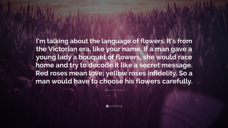 Vanessa Diffenbaugh Quote: “I’m talking about the language of flowers. It’s from the Victorian era, like your name. If a man gave a young lady a bouquet of flowers, she would race home and try to decode it like a secret message. Red roses mean love; yellow roses infidelity. So a man would have to choose his flowers carefully.”