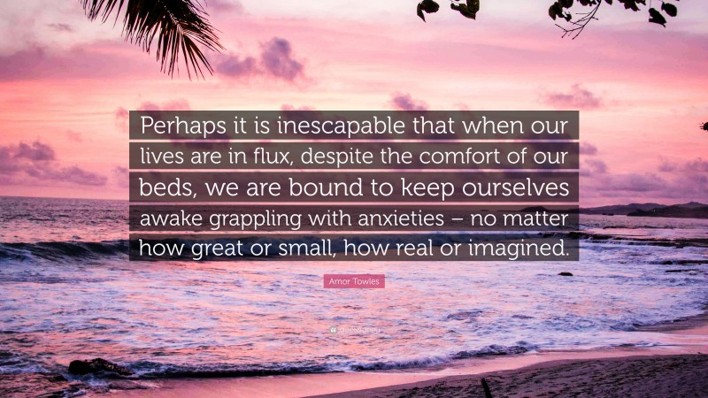 Amor Towles Quote: “Perhaps it is inescapable that when our lives are in flux, despite the comfort of our beds, we are bound to keep ourselves awake grappling with anxieties – no matter how great or small, how real or imagined.”