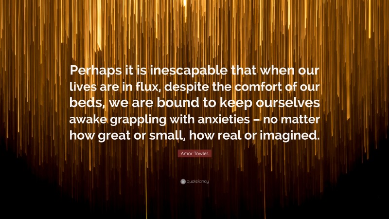 Amor Towles Quote: “Perhaps it is inescapable that when our lives are in flux, despite the comfort of our beds, we are bound to keep ourselves awake grappling with anxieties – no matter how great or small, how real or imagined.”