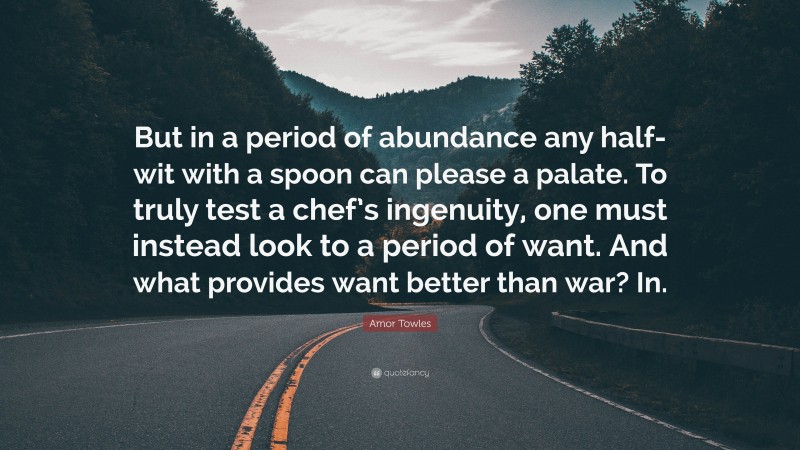 Amor Towles Quote: “But in a period of abundance any half-wit with a spoon can please a palate. To truly test a chef’s ingenuity, one must instead look to a period of want. And what provides want better than war? In.”