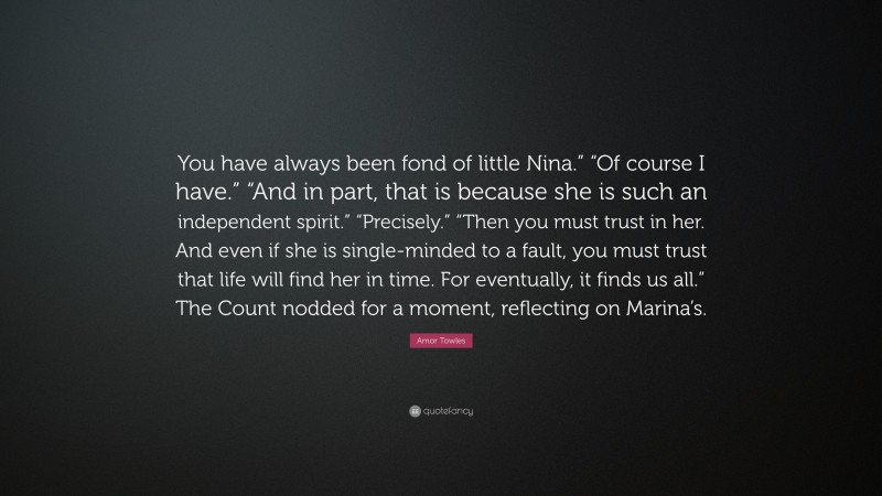 Amor Towles Quote: “You have always been fond of little Nina.” “Of course I have.” “And in part, that is because she is such an independent spirit.” “Precisely.” “Then you must trust in her. And even if she is single-minded to a fault, you must trust that life will find her in time. For eventually, it finds us all.” The Count nodded for a moment, reflecting on Marina’s.”