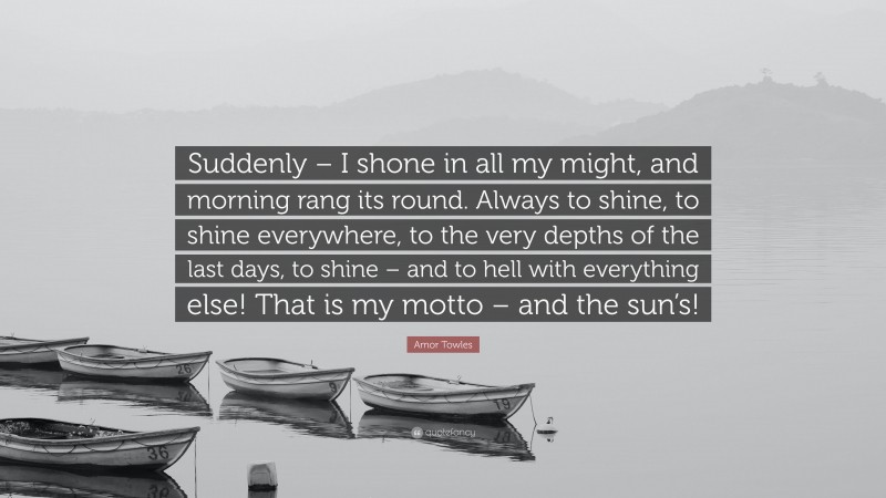 Amor Towles Quote: “Suddenly – I shone in all my might, and morning rang its round. Always to shine, to shine everywhere, to the very depths of the last days, to shine – and to hell with everything else! That is my motto – and the sun’s!”