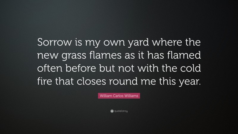 William Carlos Williams Quote: “Sorrow is my own yard where the new grass flames as it has flamed often before but not with the cold fire that closes round me this year.”
