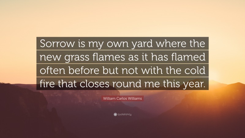 William Carlos Williams Quote: “Sorrow is my own yard where the new grass flames as it has flamed often before but not with the cold fire that closes round me this year.”