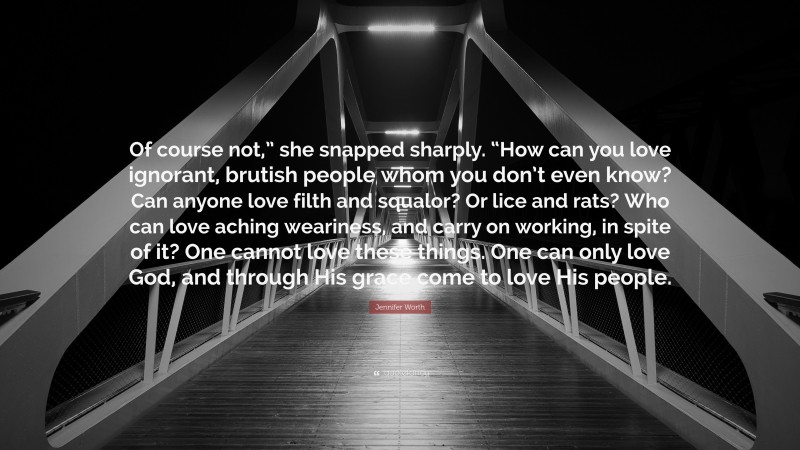Jennifer Worth Quote: “Of course not,” she snapped sharply. “How can you love ignorant, brutish people whom you don’t even know? Can anyone love filth and squalor? Or lice and rats? Who can love aching weariness, and carry on working, in spite of it? One cannot love these things. One can only love God, and through His grace come to love His people.”