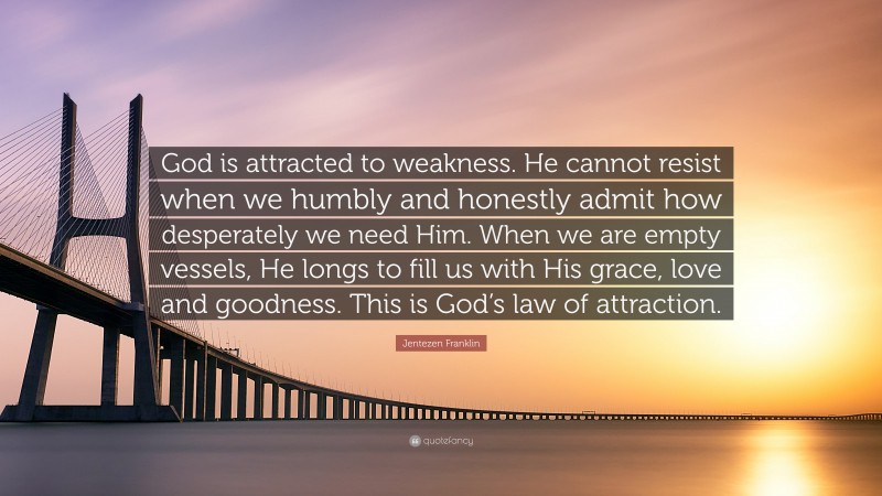Jentezen Franklin Quote: “God is attracted to weakness. He cannot resist when we humbly and honestly admit how desperately we need Him. When we are empty vessels, He longs to fill us with His grace, love and goodness. This is God’s law of attraction.”