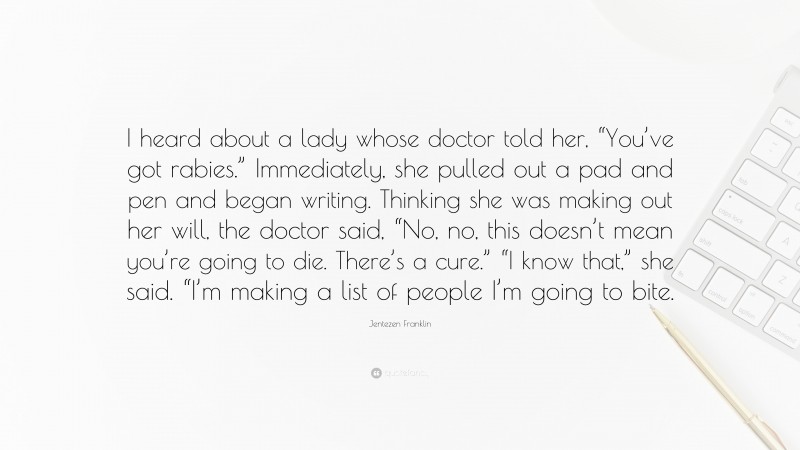 Jentezen Franklin Quote: “I heard about a lady whose doctor told her, “You’ve got rabies.” Immediately, she pulled out a pad and pen and began writing. Thinking she was making out her will, the doctor said, “No, no, this doesn’t mean you’re going to die. There’s a cure.” “I know that,” she said. “I’m making a list of people I’m going to bite.”