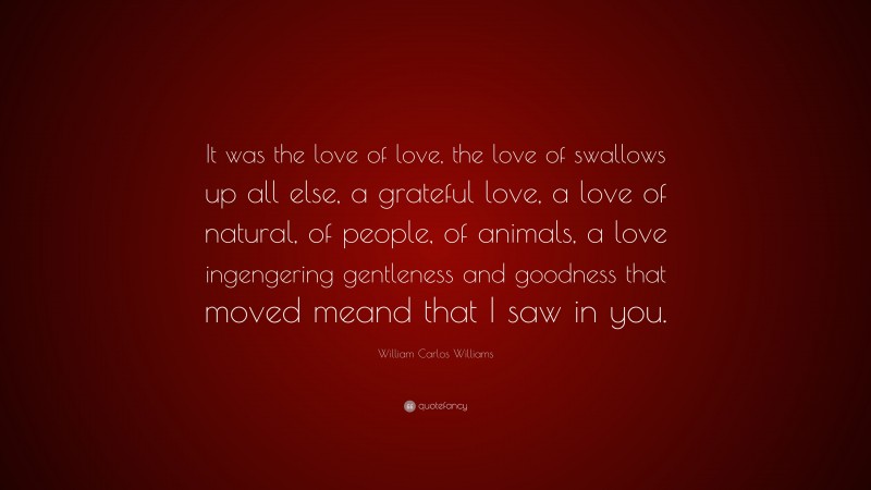 William Carlos Williams Quote: “It was the love of love, the love of swallows up all else, a grateful love, a love of natural, of people, of animals, a love ingengering gentleness and goodness that moved meand that I saw in you.”