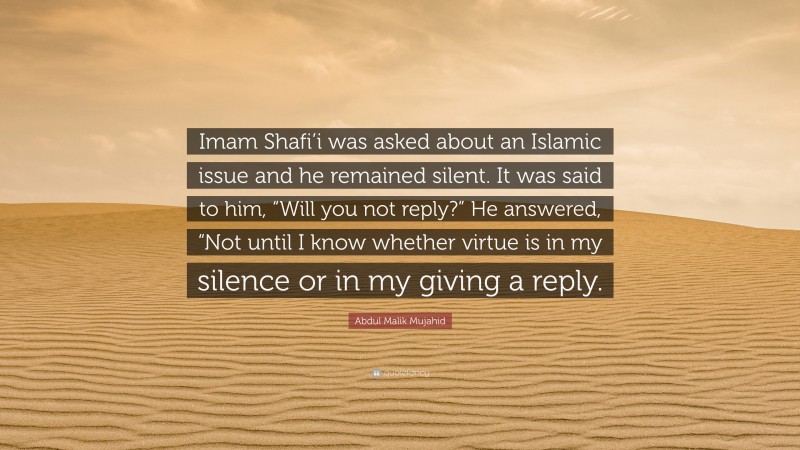 Abdul Malik Mujahid Quote: “Imam Shafi’i was asked about an Islamic issue and he remained silent. It was said to him, “Will you not reply?” He answered, “Not until I know whether virtue is in my silence or in my giving a reply.”