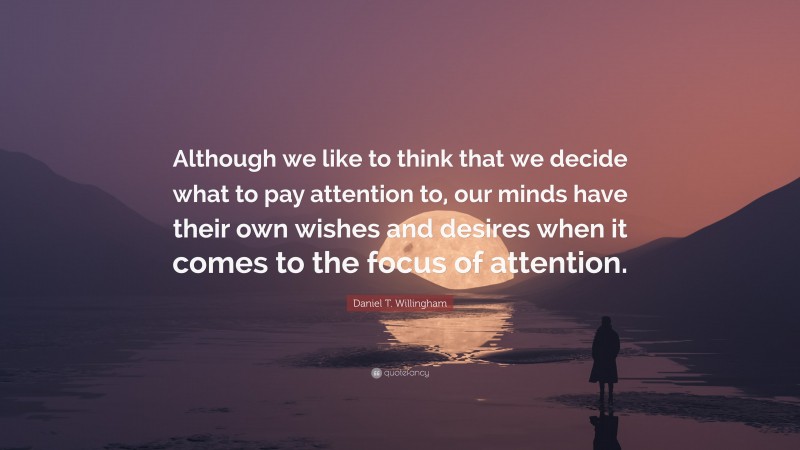 Daniel T. Willingham Quote: “Although we like to think that we decide what to pay attention to, our minds have their own wishes and desires when it comes to the focus of attention.”
