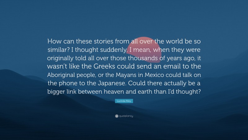 Lucinda Riley Quote: “How can these stories from all over the world be so similar? I thought suddenly. I mean, when they were originally told all over those thousands of years ago, it wasn’t like the Greeks could send an email to the Aboriginal people, or the Mayans in Mexico could talk on the phone to the Japanese. Could there actually be a bigger link between heaven and earth than I’d thought?”