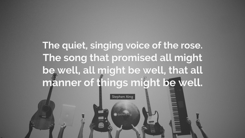 Stephen King Quote: “The quiet, singing voice of the rose. The song that promised all might be well, all might be well, that all manner of things might be well.”