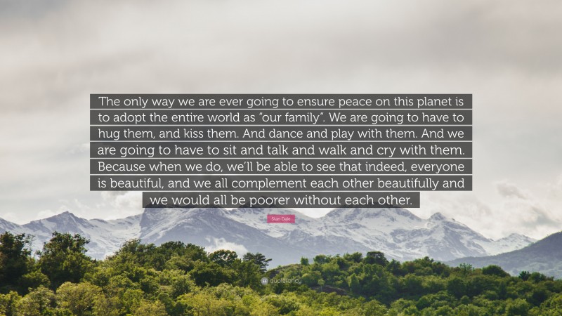 Stan Dale Quote: “The only way we are ever going to ensure peace on this planet is to adopt the entire world as “our family”. We are going to have to hug them, and kiss them. And dance and play with them. And we are going to have to sit and talk and walk and cry with them. Because when we do, we’ll be able to see that indeed, everyone is beautiful, and we all complement each other beautifully and we would all be poorer without each other.”