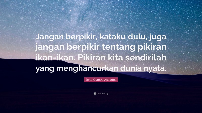 Seno Gumira Ajidarma Quote: “Jangan berpikir, kataku dulu, juga jangan berpikir tentang pikiran ikan-ikan. Pikiran kita sendirilah yang menghancurkan dunia nyata.”