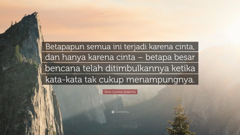 Seno Gumira Ajidarma Quote: “Betapapun semua ini terjadi karena cinta, dan hanya karena cinta – betapa besar bencana telah ditimbulkannya ketika kata-kata tak cukup menampungnya.”