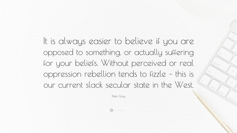 Peter Grey Quote: “It is always easier to believe if you are opposed to something, or actually suffering for your beliefs. Without perceived or real oppression rebellion tends to fizzle – this is our current slack secular state in the West.”