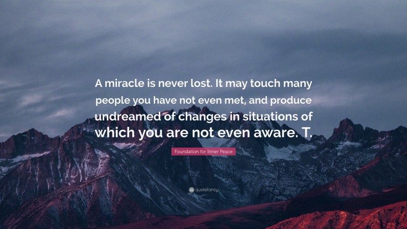 Foundation for Inner Peace Quote: “A miracle is never lost. It may touch many people you have not even met, and produce undreamed of changes in situations of which you are not even aware. T.”