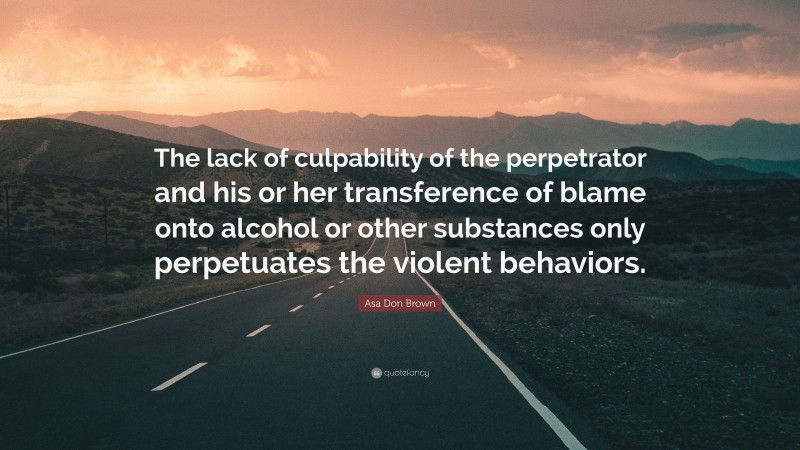 Asa Don Brown Quote: “The lack of culpability of the perpetrator and his or her transference of blame onto alcohol or other substances only perpetuates the violent behaviors.”