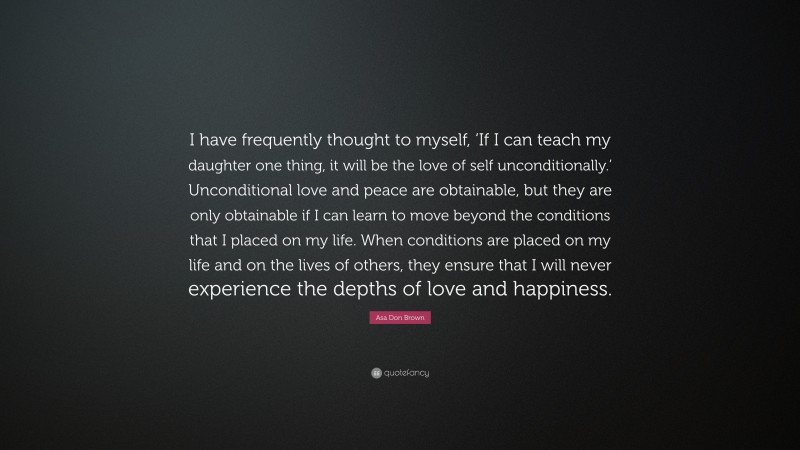 Asa Don Brown Quote: “I have frequently thought to myself, ‘If I can teach my daughter one thing, it will be the love of self unconditionally.’ Unconditional love and peace are obtainable, but they are only obtainable if I can learn to move beyond the conditions that I placed on my life. When conditions are placed on my life and on the lives of others, they ensure that I will never experience the depths of love and happiness.”