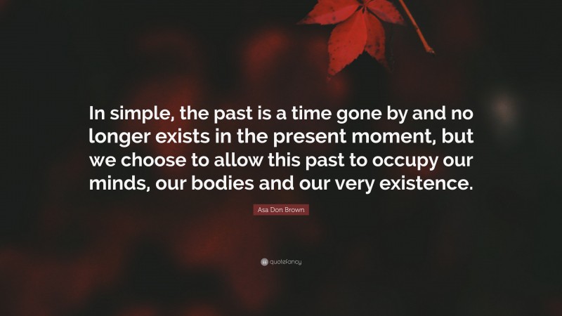 Asa Don Brown Quote: “In simple, the past is a time gone by and no longer exists in the present moment, but we choose to allow this past to occupy our minds, our bodies and our very existence.”