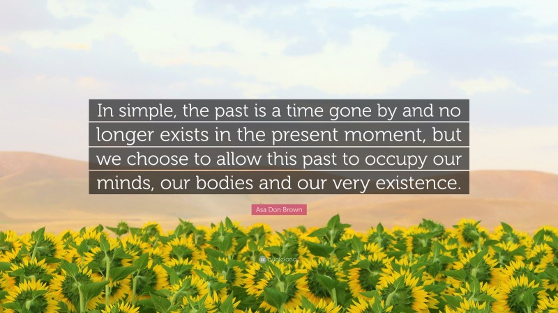 Asa Don Brown Quote: “In simple, the past is a time gone by and no longer exists in the present moment, but we choose to allow this past to occupy our minds, our bodies and our very existence.”
