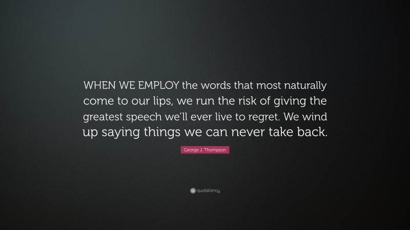 George J. Thompson Quote: “WHEN WE EMPLOY the words that most naturally come to our lips, we run the risk of giving the greatest speech we’ll ever live to regret. We wind up saying things we can never take back.”