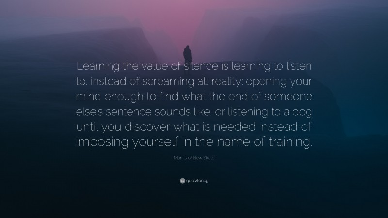 Monks of New Skete Quote: “Learning the value of silence is learning to listen to, instead of screaming at, reality: opening your mind enough to find what the end of someone else’s sentence sounds like, or listening to a dog until you discover what is needed instead of imposing yourself in the name of training.”