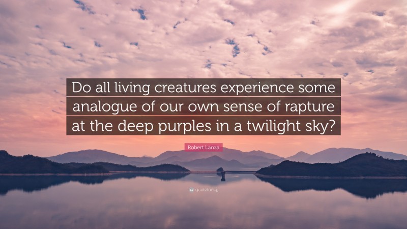 Robert Lanza Quote: “Do all living creatures experience some analogue of our own sense of rapture at the deep purples in a twilight sky?”