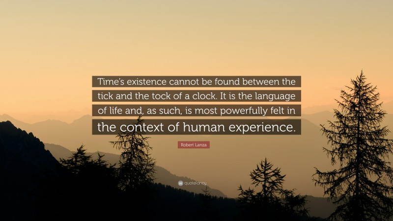 Robert Lanza Quote: “Time’s existence cannot be found between the tick and the tock of a clock. It is the language of life and, as such, is most powerfully felt in the context of human experience.”