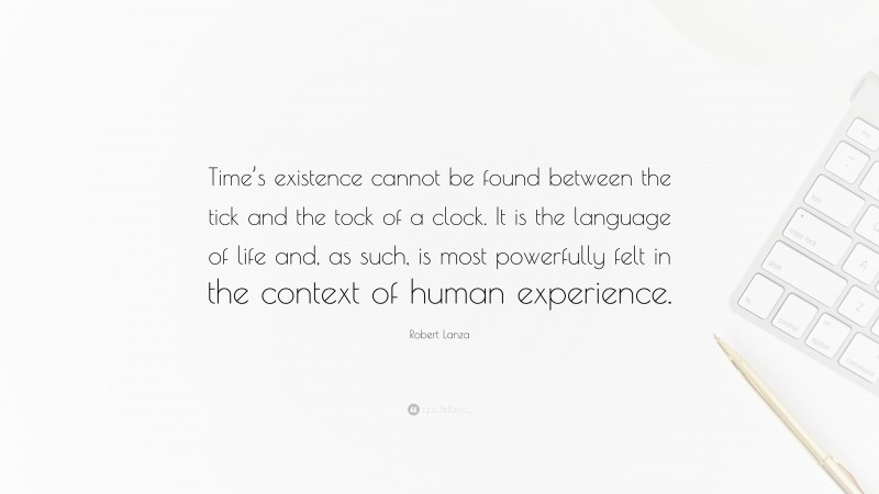 Robert Lanza Quote: “Time’s existence cannot be found between the tick and the tock of a clock. It is the language of life and, as such, is most powerfully felt in the context of human experience.”