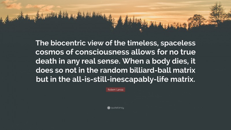 Robert Lanza Quote: “The biocentric view of the timeless, spaceless cosmos of consciousness allows for no true death in any real sense. When a body dies, it does so not in the random billiard-ball matrix but in the all-is-still-inescapably-life matrix.”