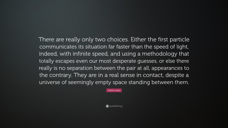 Robert Lanza Quote: “There are really only two choices. Either the first particle communicates its situation far faster than the speed of light, indeed, with infinite speed, and using a methodology that totally escapes even our most desperate guesses, or else there really is no separation between the pair at all, appearances to the contrary. They are in a real sense in contact, despite a universe of seemingly empty space standing between them.”