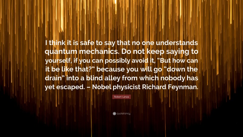 Robert Lanza Quote: “I think it is safe to say that no one understands quantum mechanics. Do not keep saying to yourself, if you can possibly avoid it, “But how can it be like that?” because you will go “down the drain” into a blind alley from which nobody has yet escaped. – Nobel physicist Richard Feynman.”