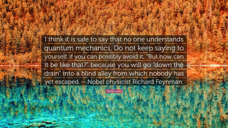 Robert Lanza Quote: “I think it is safe to say that no one understands quantum mechanics. Do not keep saying to yourself, if you can possibly avoid it, “But how can it be like that?” because you will go “down the drain” into a blind alley from which nobody has yet escaped. – Nobel physicist Richard Feynman.”
